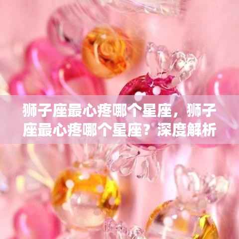 狮子座最心疼的星座揭秘，深度解读狮子座的柔情与星座间微妙情感纽带