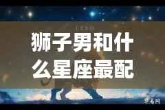 狮子男的星座配对，谁是他们的完美伴侣？